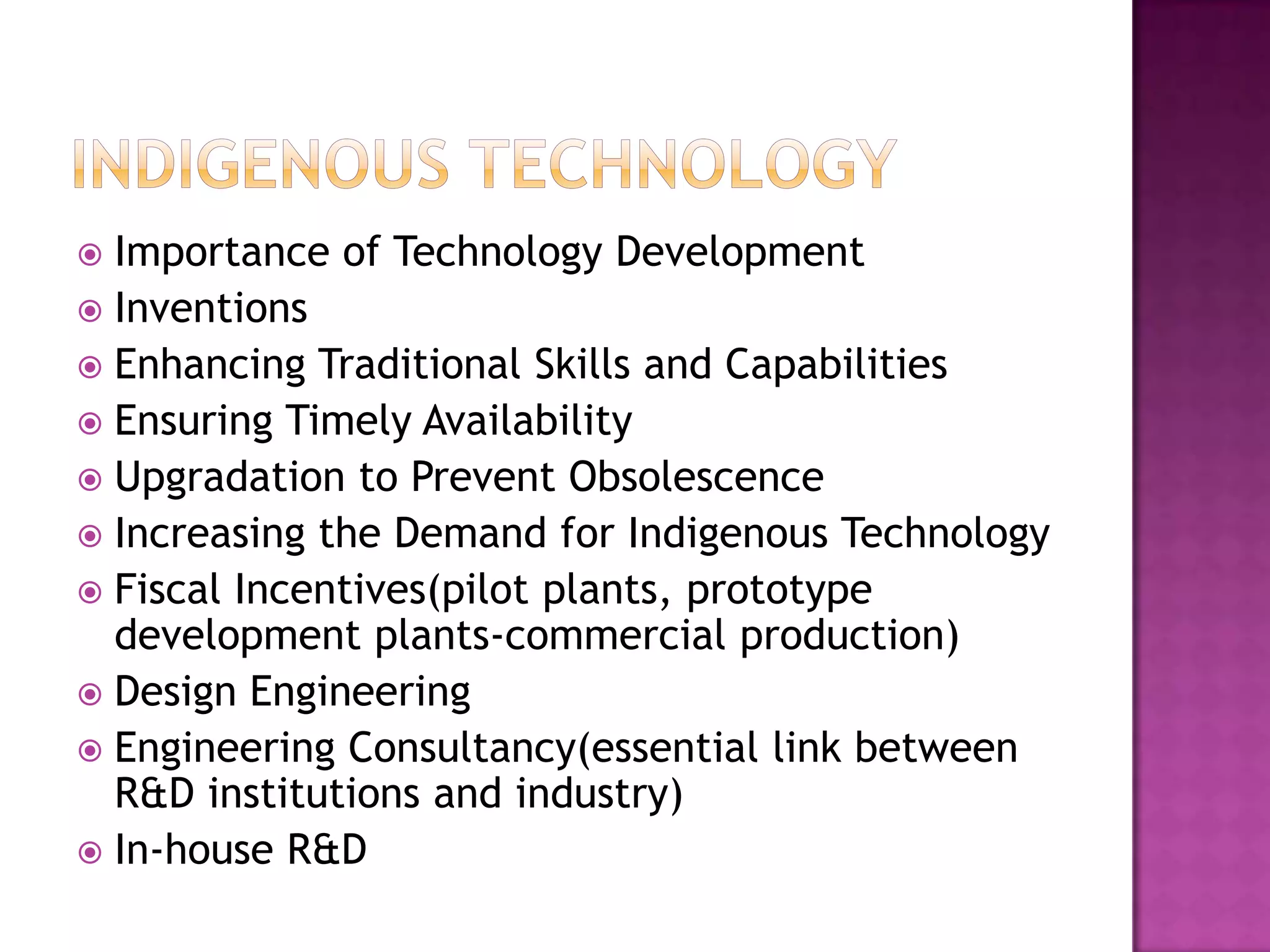  Importance of Technology Development
 Inventions
 Enhancing Traditional Skills and Capabilities
 Ensuring Timely Availability
 Upgradation to Prevent Obsolescence
 Increasing the Demand for Indigenous Technology
 Fiscal Incentives(pilot plants, prototype
  development plants-commercial production)
 Design Engineering
 Engineering Consultancy(essential link between
  R&D institutions and industry)
 In-house R&D
 