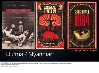 By: Shepherds Fairey

                Burma / Myanmar
Wednesday, July 22, 2009                                                                                                                                                          11

burma is a country that has been under dictatorship even longer than zimbabwe. a nation of over 50 million is kept under tight control. Orwell anecdote.
state law and order restoration council
state peace and development council
 