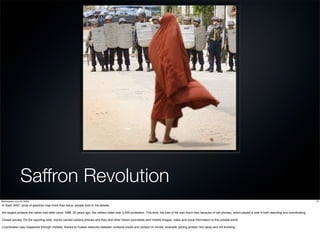 Saffron Revolution
Wednesday, July 22, 2009                                                                                                                                                                                                                  12
In Sept. 2007, price of gasoline rose more than twice, people took to the streets.

the largest protests the nation had seen since 1988. 20 years ago, the military killed over 3,000 protesters. This time, the loss of life was much less because of cell phones, which played a role in both reporting and coordinating.

Closed society. On the reporting side, monks carried camera phones and they and other citizen journalists sent mobile images, video and voice information to the outside world.

Coordination also happened through mobiles, thanks to trusted networks between contacts inside and contact on border. example: joining protest 1km away and not knowing.
 