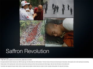 Saffron Revolution
Wednesday, July 22, 2009                                                                                                                                                                                                                  13
In Sept. 2007, price of gasoline rose more than twice, people took to the streets.

the largest protests the nation had seen since 1988. 20 years ago, the military killed over 3,000 protesters. This time, the loss of life was much less because of cell phones, which played a role in both reporting and coordinating.

Closed society. On the reporting side, monks carried camera phones and they and other citizen journalists sent mobile images, video and voice information to the outside world.

Coordination also happened through mobiles, thanks to trusted networks between contacts inside and contact on border. example: joining protest 1km away and not knowing.
 