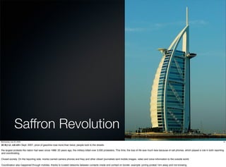 Saffron Revolution
Wednesday, July 22, 2009                                                                                                                                                                                            14

BURJ AL ARABIn Sept. 2007, price of gasoline rose more than twice, people took to the streets.

the largest protests the nation had seen since 1988. 20 years ago, the military killed over 3,000 protesters. This time, the loss of life was much less because of cell phones, which played a role in both reporting
and coordinating.

Closed society. On the reporting side, monks carried camera phones and they and other citizen journalists sent mobile images, video and voice information to the outside world.

Coordination also happened through mobiles, thanks to trusted networks between contacts inside and contact on border. example: joining protest 1km away and not knowing.
 