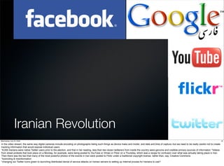 Iranian Revolution
Wednesday, July 22, 2009                                                                                                                                                                                            20

in the video stream, the same way digital cameras include encoding on photographs listing such things as device make and model, and date and time of capture--but we need to be really careful not to create
tracking information that would expose individual users.
*8,000 Iranians were native Twitter users prior to the election, and that in her reading, less than two dozen twitterers from inside the country were genuine and credible primary sources of information *Videos
from street protests that took place on a Monday, for example, were being posted to YouTube or Vimeo or Flickr on a Thursday, which was a recipe for confusion over what was actually taking place in Iran.
Then there was the fact that many of the most powerful photos of the events in Iran were posted to Flickr under a traditional copyright license, rather than, say, Creative Commons
*footnoting & misinformation
*changing our Twitter icons green to launching distributed denial of service attacks on Iranian servers to setting up Internet proxies for Iranians to use?
 