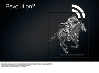 Revolution?




                                                                                                                                                        http://www.embassyofheaven.com/newslett/horse.gif




Wednesday, July 22, 2009                                                                                                                                                                                    21
You could make the case that just as accurate a story in Iran is that network-based political organizing has a fatal ﬂaw: networks have choke points.
revolutionaries distributing pamphlets or riding around on horseback yelling "the Redcoats are coming!". do to, but we can protect against those by
1. deﬁning technology broadly. a horse is technology. a cellphone is also technology
2. understand how to circumvent barriers before they go up. for example...
 