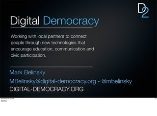 D
                                                              2
                Digital Democracy
                  Working with local partners to connect
                  people through new technologies that
                  encourage education, communication and
                  civic participation.


               Mark Belinsky
               MBelinsky@digital-democracy.org - @mbelinsky
               DIGITAL-DEMOCRACY.ORG
Wednesday, July 22, 2009                                          23

Intros
 