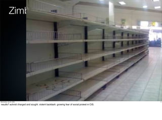 Zimbabwe




Wednesday, July 22, 2009                                                                         5

results? activist charged and sought. violent backlash. growing fear of social protest in CIS.
 