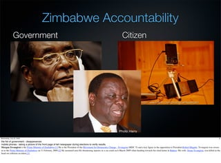 Zimbabwe Accountability
               Government                                                                                                    Citizen




                                                                                                                           White African - http://www.ﬂickr.com/photos/whiteafrican/




                                                                                                                          Photo: Harry

Wednesday, July 22, 2009                                                                                                                                                                                                         8

the ﬁst of government - disapperances
mobile phones - taking a picture of the front page of teh newspaper during elections to verify results.
Morgan Tsvangirai is the Prime Minister of Zimbabwe.[1] He is the President of the Movement for Democratic Change - Tsvangirai (MDC-T) and a key ﬁgure in the opposition to President Robert Mugabe. Tsvangirai was sworn
in as the Prime Minister of Zimbabwe on 11 February 2009.[2] He sustained non-life threatening injuries in a car crash on 6 March 2009 when heading towards his rural home in Buhera. His wife, Susan Tsvangirai, was killed in the
head-on collision accident.[3]
 