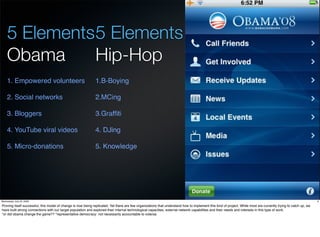 5 Elements 5 Elements
     Obama      Hip-Hop
     1. Empowered volunteers                                  1.B-Boying

     2. Social networks                                       2.MCing

     3. Bloggers                                              3.Grafﬁti

     4. YouTube viral videos                                  4. DJing

     5. Micro-donations                                       5. Knowledge




Wednesday, July 22, 2009                                                                                                                                                                                          9

Proving itself successful, this model of change is now being replicated. Yet there are few organizations that understand how to implement this kind of project. While most are currently trying to catch up, we
have built strong connections with our target population and explored their internal technological capacities, external network capabilities and their needs and interests in this type of work.
*or did obama change the game?? *representative democracy: not necessarily accountable to votersa
 