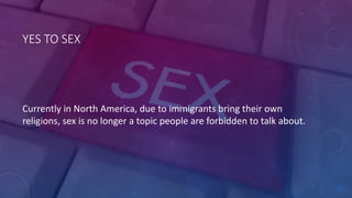 YES	
  TO	
  SEX
Currently	
  in	
  North	
  America,	
  due	
  to	
  immigrants	
  bring	
  their	
  own	
  
religions,	
  sex	
  is	
  no	
  longer	
  a	
  topic	
  people	
  are	
  forbidden	
  to	
  talk	
  about.
 