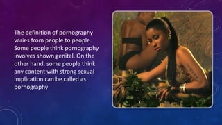 The	
  definition	
  of	
  pornography	
  
varies	
  from	
  people	
  to	
  people.	
  
Some	
  people	
  think	
  pornography	
  
involves	
  shown	
  genital.	
  On	
  the	
  
other	
  hand,	
  some	
  people	
  think	
  
any	
  content	
  with	
  strong	
  sexual	
  
implication	
  can	
  be	
  called	
  as	
  
pornography	
  
 