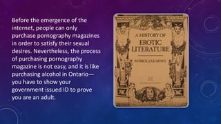 Before	
  the	
  emergence	
  of	
  the	
  
internet,	
  people	
  can	
  only	
  
purchase	
  pornography	
  magazines	
  
in	
  order	
  to	
  satisfy	
  their	
  sexual	
  
desires.	
  Nevertheless,	
  the	
  process	
  
of	
  purchasing	
  pornography	
  
magazine	
  is	
  not	
  easy,	
  and	
  it	
  is	
  like	
  
purchasing	
  alcohol	
  in	
  Ontario—
you	
  have	
  to	
  show	
  your	
  
government	
  issued	
  ID	
  to	
  prove	
  
you	
  are	
  an	
  adult.
 