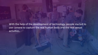 With	
  the	
  help	
  of	
  the	
  development	
  of	
  technology,	
  people	
  started	
  to	
  
use	
  camera	
  to	
  capture	
  the	
  real	
  human	
  body	
  and	
  the	
  real	
  sexual	
  
activities.
 