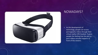 NOWADAYS?
• As	
  the	
  development	
  of	
  
technology,	
  people	
  can	
  access	
  
pornogrpahy videos	
  through	
  their	
  
virtual	
  reality	
  (VR)	
  headset.	
  It	
  gives	
  
people	
  the	
  feeling	
  that	
  the	
  plot	
  in	
  
porn	
  videos	
  actually	
  happens	
  in	
  
front	
  of	
  the	
  viewers.
 