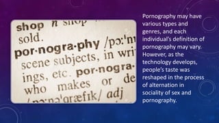 Pornography	
  may	
  have	
  
various	
  types	
  and	
  
genres,	
  and	
  each	
  
individual’s	
  definition	
  of	
  
pornography	
  may	
  vary.	
  
However,	
  as	
  the	
  
technology	
  develops,	
  
people’s	
  taste	
  was	
  
reshaped	
  in	
  the	
  process	
  
of	
  alternation	
  in	
  
sociality	
  of	
  sex	
  and	
  
pornography.	
  
 