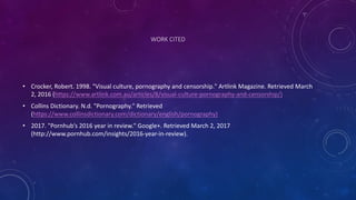 WORK	
  CITED
• Crocker,	
  Robert.	
  1998.	
  "Visual	
  culture,	
  pornography	
  and	
  censorship."	
  Artlink	
  Magazine.	
  Retrieved	
  March	
  
2,	
  2016	
  (https://www.artlink.com.au/articles/8/visual-­‐culture-­‐pornography-­‐and-­‐censorship/)
• Collins	
  Dictionary.	
  N.d. "Pornography."	
  Retrieved	
  
(https://www.collinsdictionary.com/dictionary/english/pornography)
• 2017.	
  "Pornhub’s 2016	
  year	
  in	
  review."	
  Google+.	
  Retrieved	
  March	
  2,	
  2017	
  
(http://www.pornhub.com/insights/2016-­‐year-­‐in-­‐review).
 