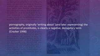 pornography,	
  originally	
  ‘writing	
  about'	
  (and	
  later	
  representing)	
  the	
  
activities	
  of	
  prostitutes,	
  is	
  clearly	
  a	
  negative,	
  derogatory	
  term	
  
(Crocker	
  1998)
 