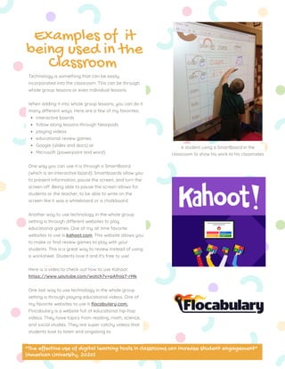 interactive boards
follow along lessons through Nearpods
playing videos
educational review games
Google (slides and docs) or
Microsoft (powerpoint and word)
Technology is something that can be easily
incorporated into the classroom. This can be through
whole group lessons or even individual lessons.
When adding it into whole group lessons, you can do it
many different ways. Here are a few of my favorites:
One way you can use it is through a SmartBoard
(which is an interactive board). Smartboards allow you
to present information, pause the screen, and turn the
screen off. Being able to pause the screen allows for
students or the teacher, to be able to write on the
screen like it was a whiteboard or a chalkboard.
Another way to use technology in the whole group
setting is through different websites to play
educational games. One of my all time favorite
websites to use is kahoot.com. This website allows you
to make or find review games to play with your
students. This is a great way to review instead of using
a worksheet. Students love it and it's free to use!
Here is a video to check out how to use Kahoot:
https://www.youtube.com/watch?v=pAfnia7-rMk
One last way to use technology in the whole group
setting is through playing educational videos. One of
my favorite websites to use it flocabulary,com.
Flocabulary is a website full of educational hip-hop
videos. They have topics from reading, math, science,
and social studies. They are super catchy videos that
students love to listen and singalong to.
Examples of it
being used in the
Classroom
A student using a SmartBoard in the
classroom to show his work to his classmates
"The effective use of digital learning tools in classrooms can increase student engagement"
(American University, 2020)
 