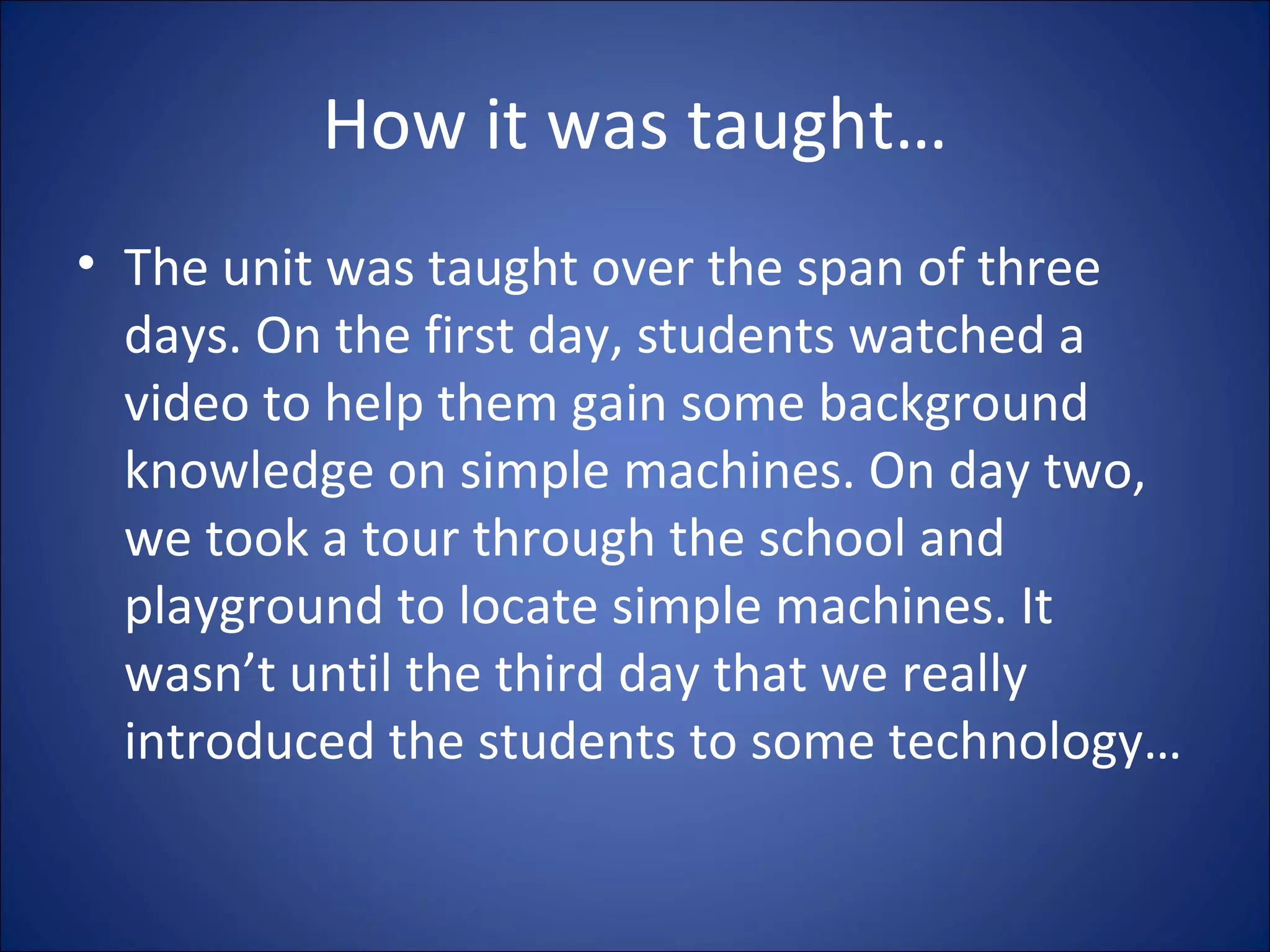 How it was taught… The unit was taught over the span of three days. On the first day, students watched a video to help them gain some background knowledge on simple machines. On day two, we took a tour through the school and playground to locate simple machines. It wasn’t until the third day that we really introduced the students to some technology… 