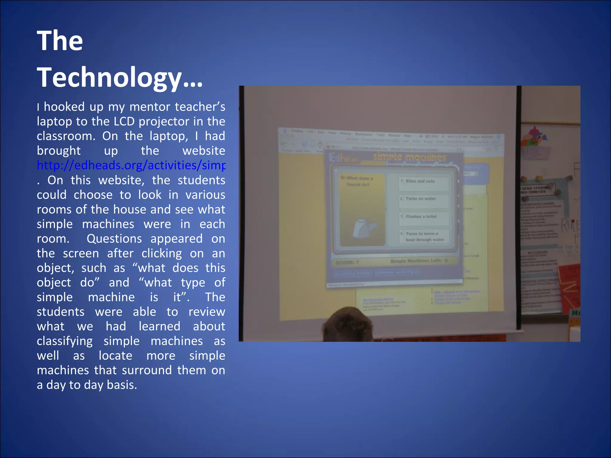 The Technology… I  hooked up my mentor teacher’s laptop to the LCD projector in the classroom. On the laptop, I had brought up the website  http://edheads.org/activities/simple-machines/index.htm . On this website, the students could choose to look in various rooms of the house and see what simple machines were in each room.  Questions appeared on the screen after clicking on an object, such as “what does this object do” and “what type of simple machine is it”. The students were able to review what we had learned about classifying simple machines as well as locate more simple machines that surround them on a day to day basis. 