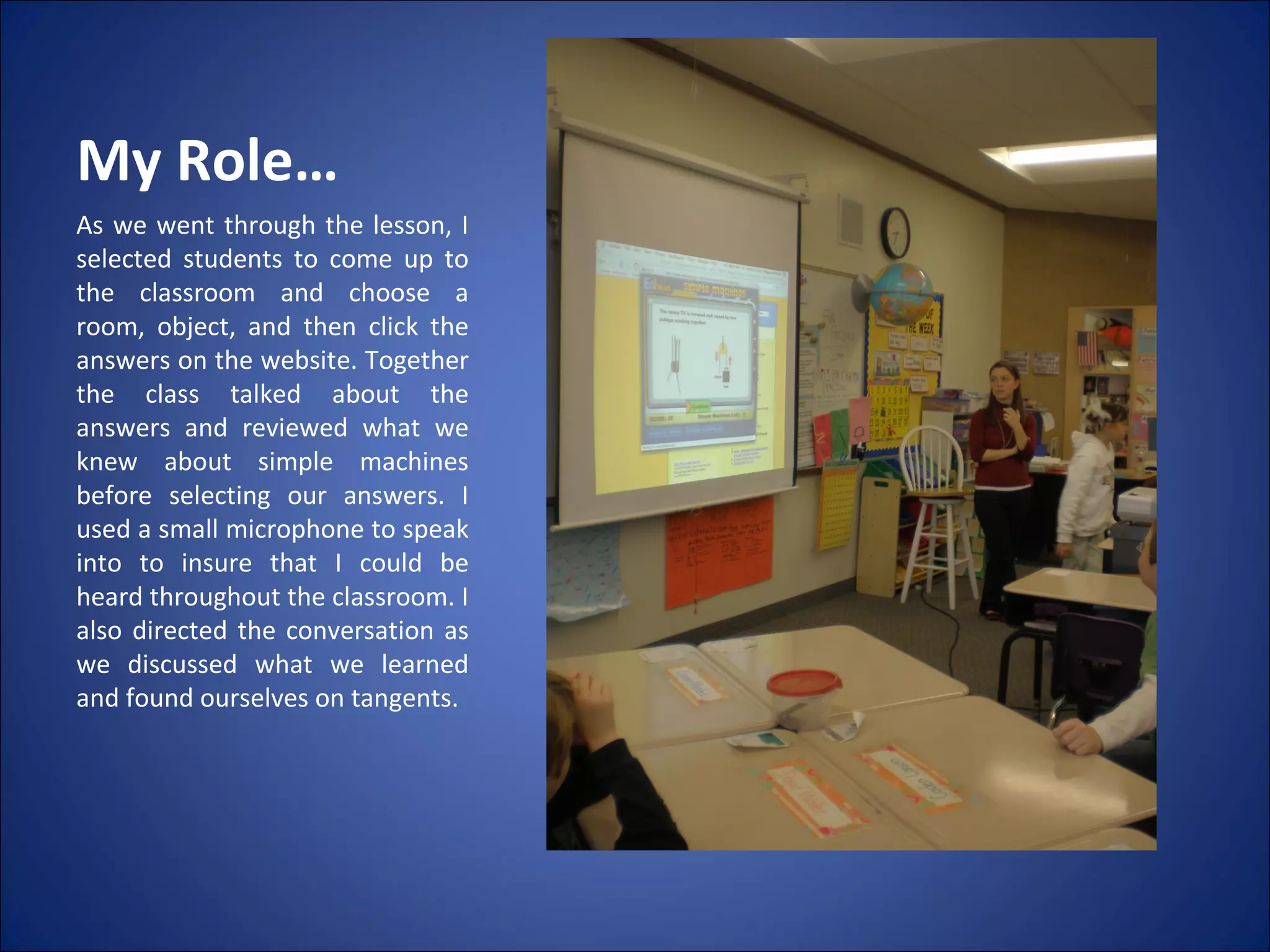 My Role… As we went through the lesson, I selected students to come up to the classroom and choose a room, object, and then click the answers on the website. Together the class talked about the answers and reviewed what we knew about simple machines before selecting our answers. I used a small microphone to speak into to insure that I could be heard throughout the classroom. I also directed the conversation as we discussed what we learned and found ourselves on tangents.  
