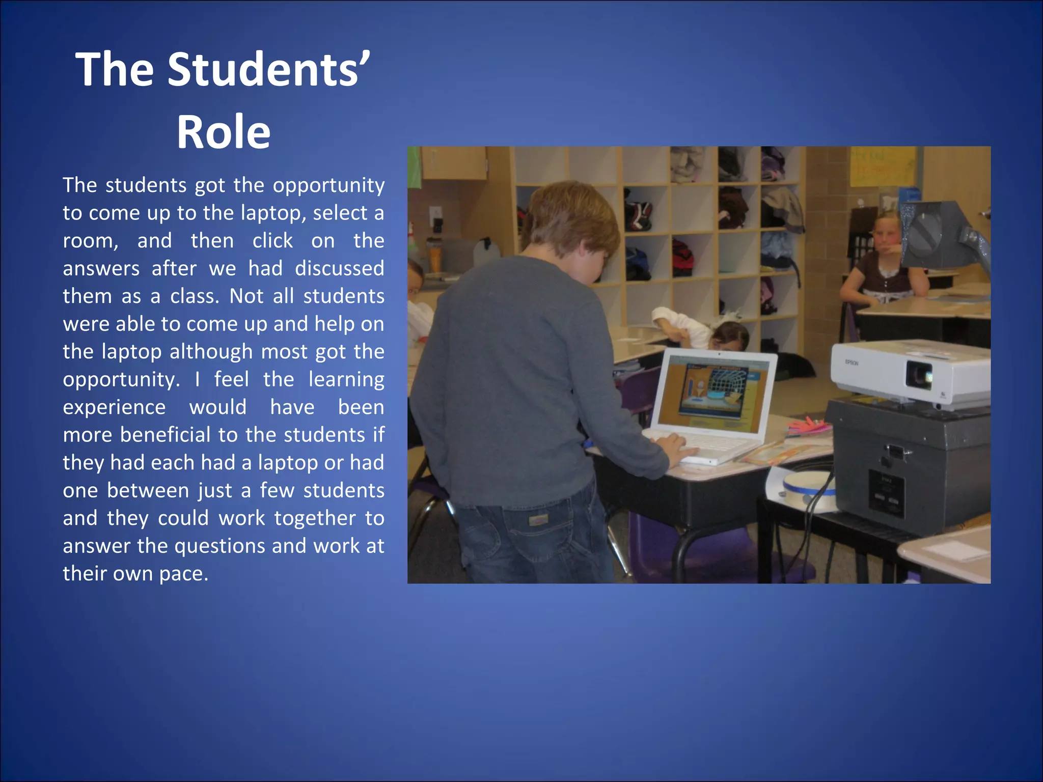 The Students’ Role The students got the opportunity to come up to the laptop, select a room, and then click on the answers after we had discussed them as a class. Not all students were able to come up and help on the laptop although most got the opportunity. I feel the learning experience would have been more beneficial to the students if they had each had a laptop or had one between just a few students and they could work together to answer the questions and work at their own pace. 
