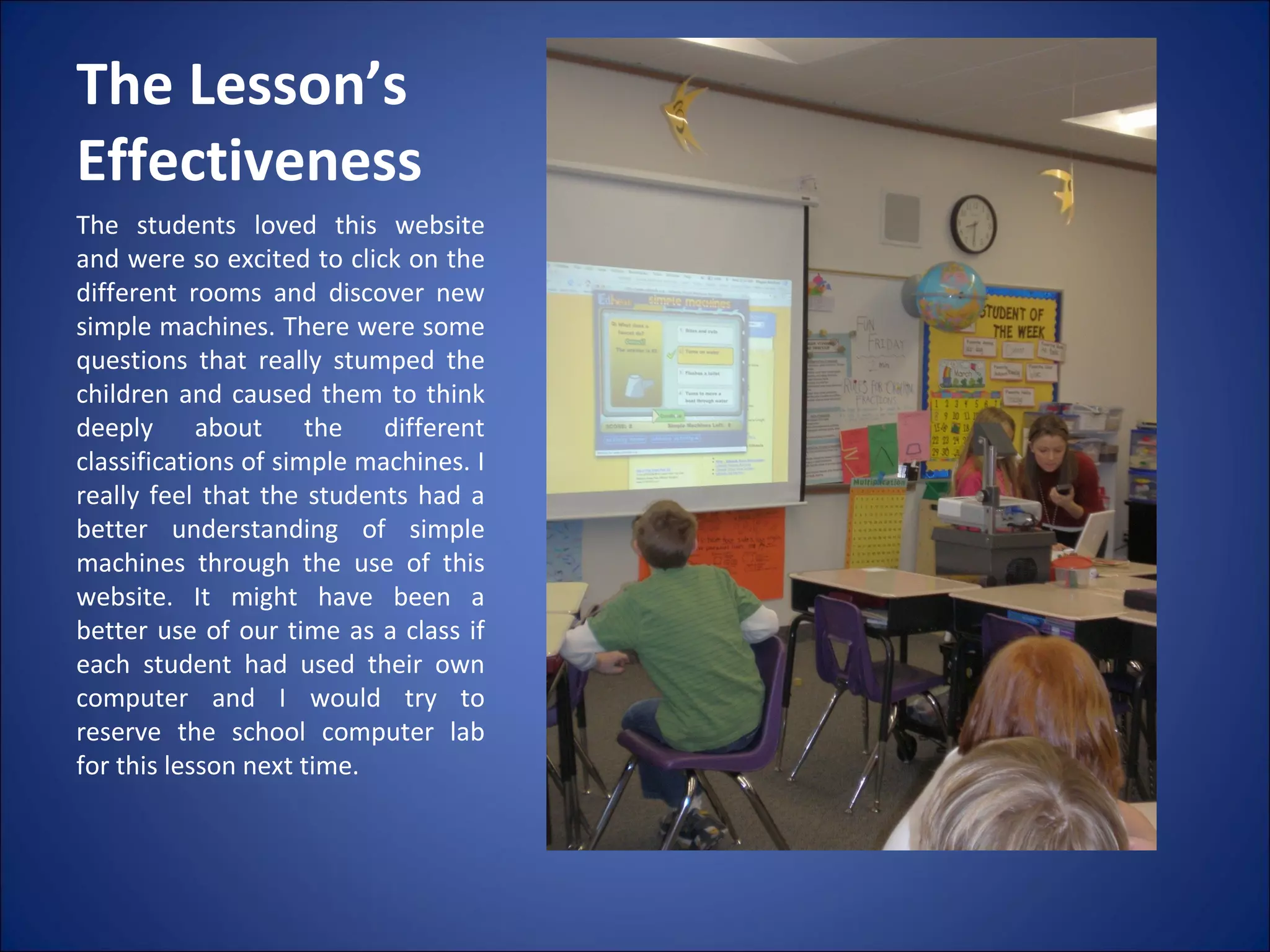 The Lesson’s Effectiveness  The students loved this website and were so excited to click on the different rooms and discover new simple machines. There were some questions that really stumped the children and caused them to think deeply about the different classifications of simple machines. I really feel that the students had a better understanding of simple machines through the use of this website. It might have been a better use of our time as a class if each student had used their own computer and I would try to reserve the school computer lab for this lesson next time. 