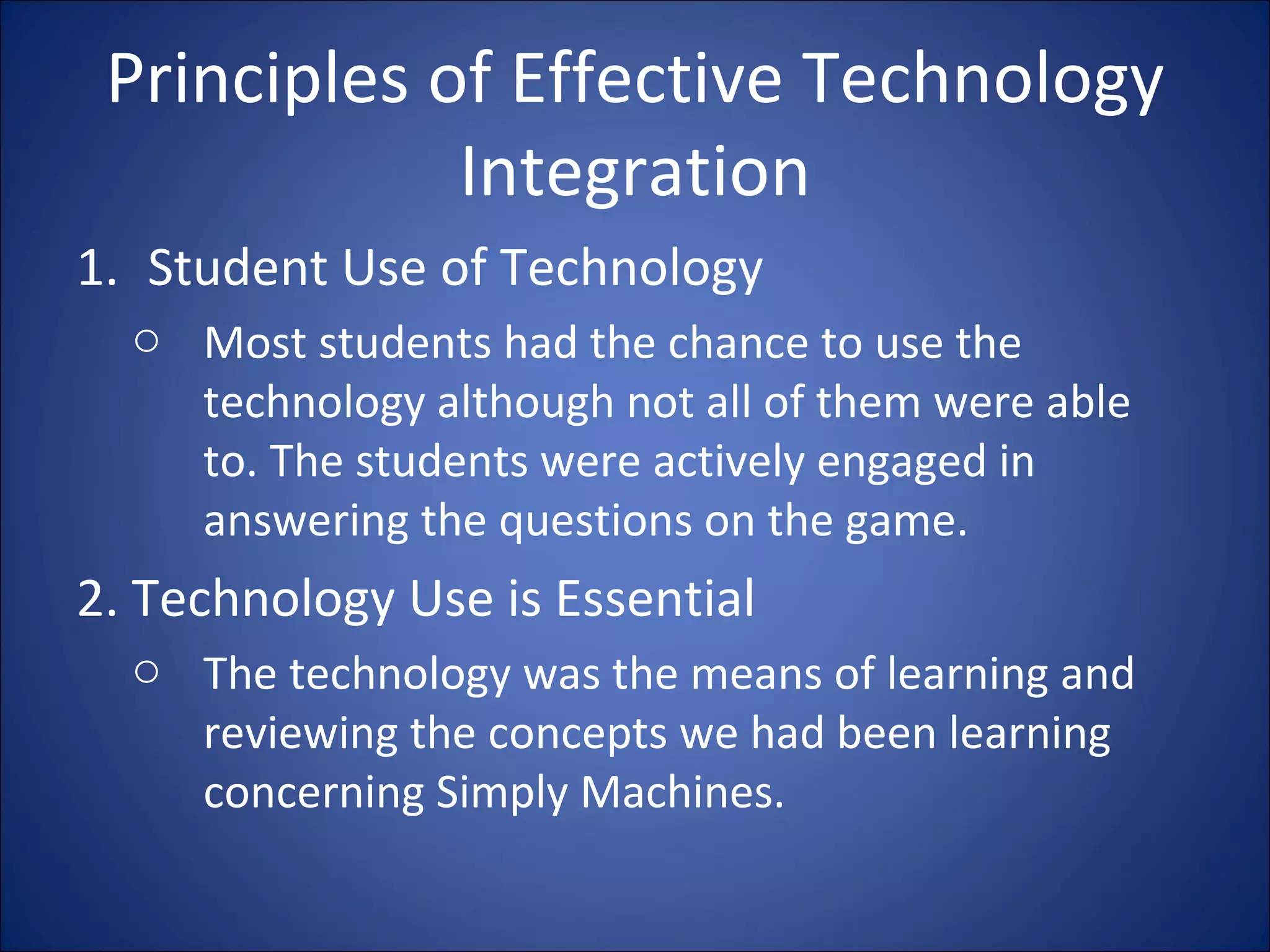 Principles of Effective Technology Integration Student Use of Technology Most students had the chance to use the technology although not all of them were able to. The students were actively engaged in answering the questions on the game. 2. Technology Use is Essential The technology was the means of learning and reviewing the concepts we had been learning concerning Simply Machines. 