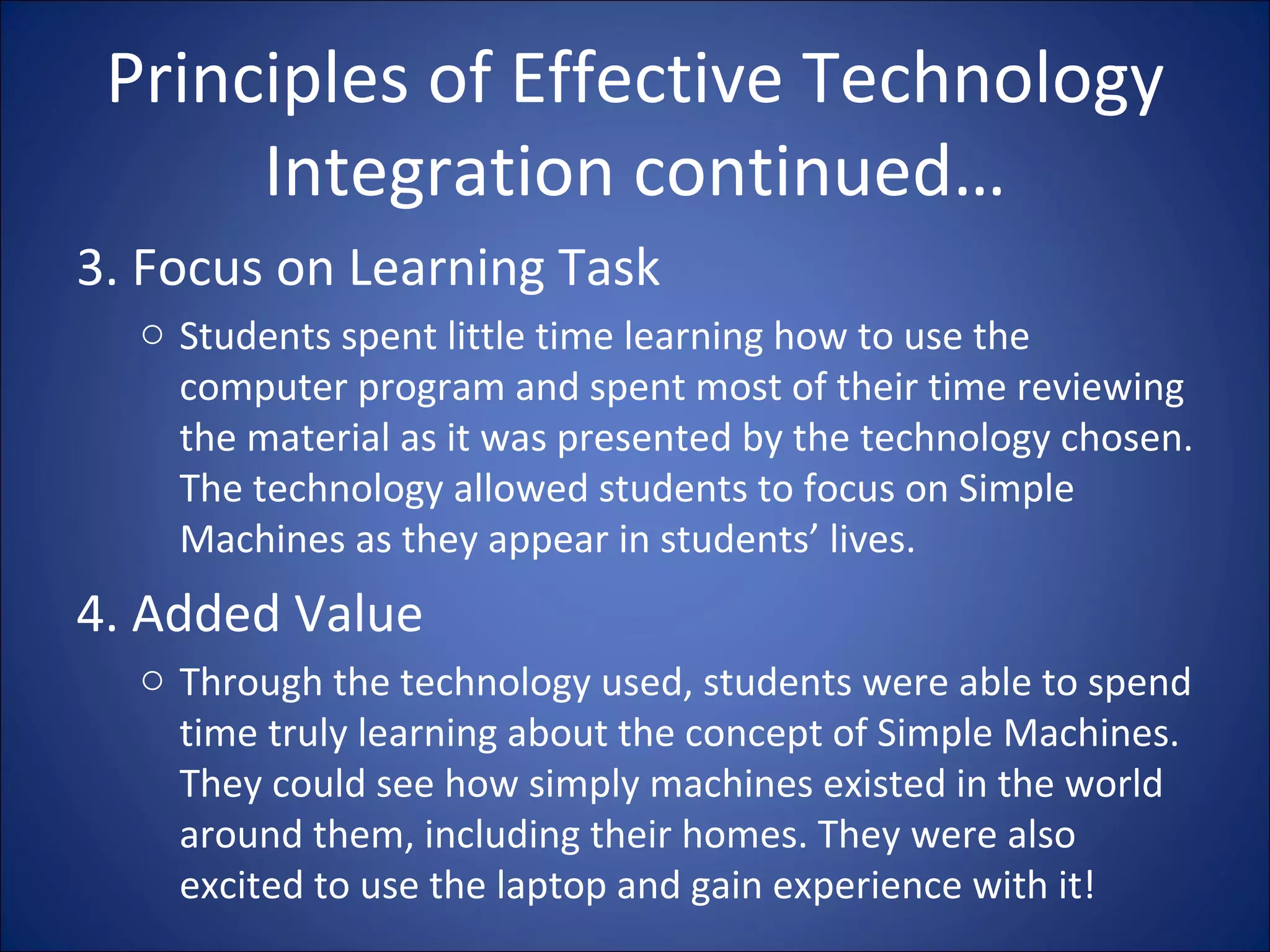 Principles of Effective Technology Integration continued… 3. Focus on Learning Task Students spent little time learning how to use the computer program and spent most of their time reviewing the material as it was presented by the technology chosen. The technology allowed students to focus on Simple Machines as they appear in students’ lives. 4. Added Value Through the technology used, students were able to spend time truly learning about the concept of Simple Machines. They could see how simply machines existed in the world around them, including their homes. They were also excited to use the laptop and gain experience with it! 