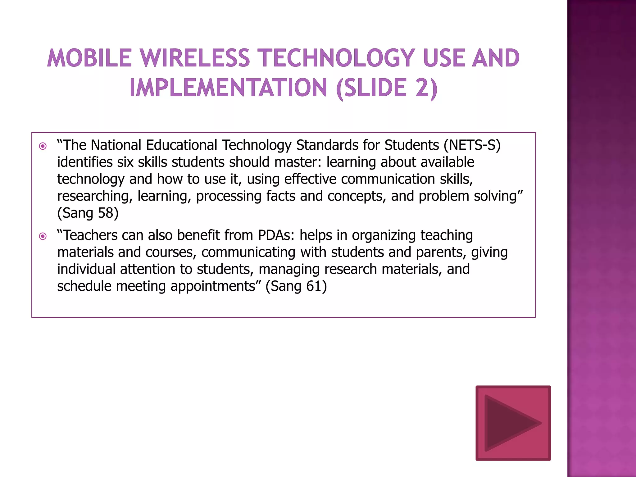    “The National Educational Technology Standards for Students (NETS-S)
    identifies six skills students should master: learning about available
    technology and how to use it, using effective communication skills,
    researching, learning, processing facts and concepts, and problem solving”
    (Sang 58)
   “Teachers can also benefit from PDAs: helps in organizing teaching
    materials and courses, communicating with students and parents, giving
    individual attention to students, managing research materials, and
    schedule meeting appointments” (Sang 61)
 