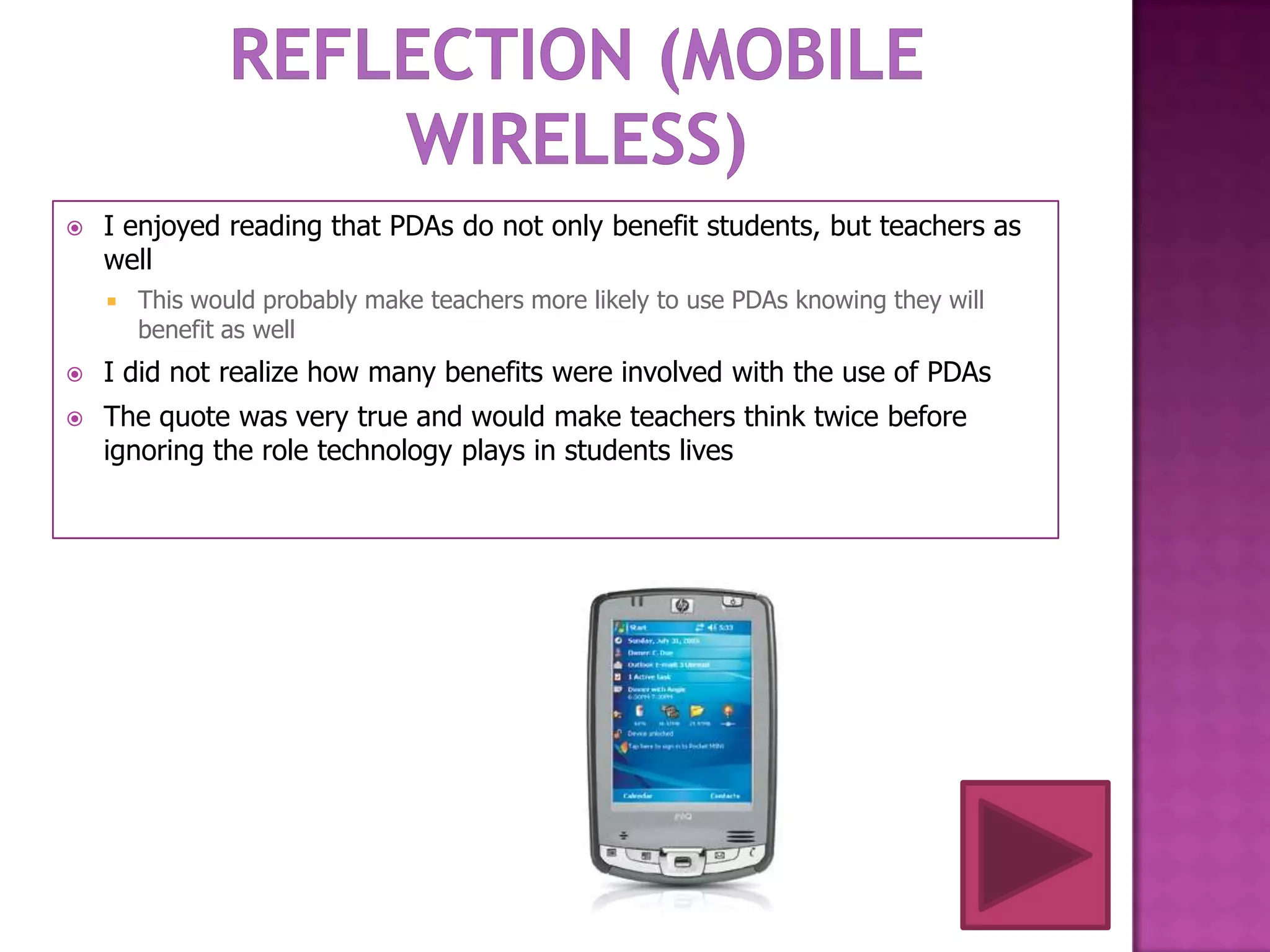    I enjoyed reading that PDAs do not only benefit students, but teachers as
    well
       This would probably make teachers more likely to use PDAs knowing they will
        benefit as well
   I did not realize how many benefits were involved with the use of PDAs
   The quote was very true and would make teachers think twice before
    ignoring the role technology plays in students lives
 