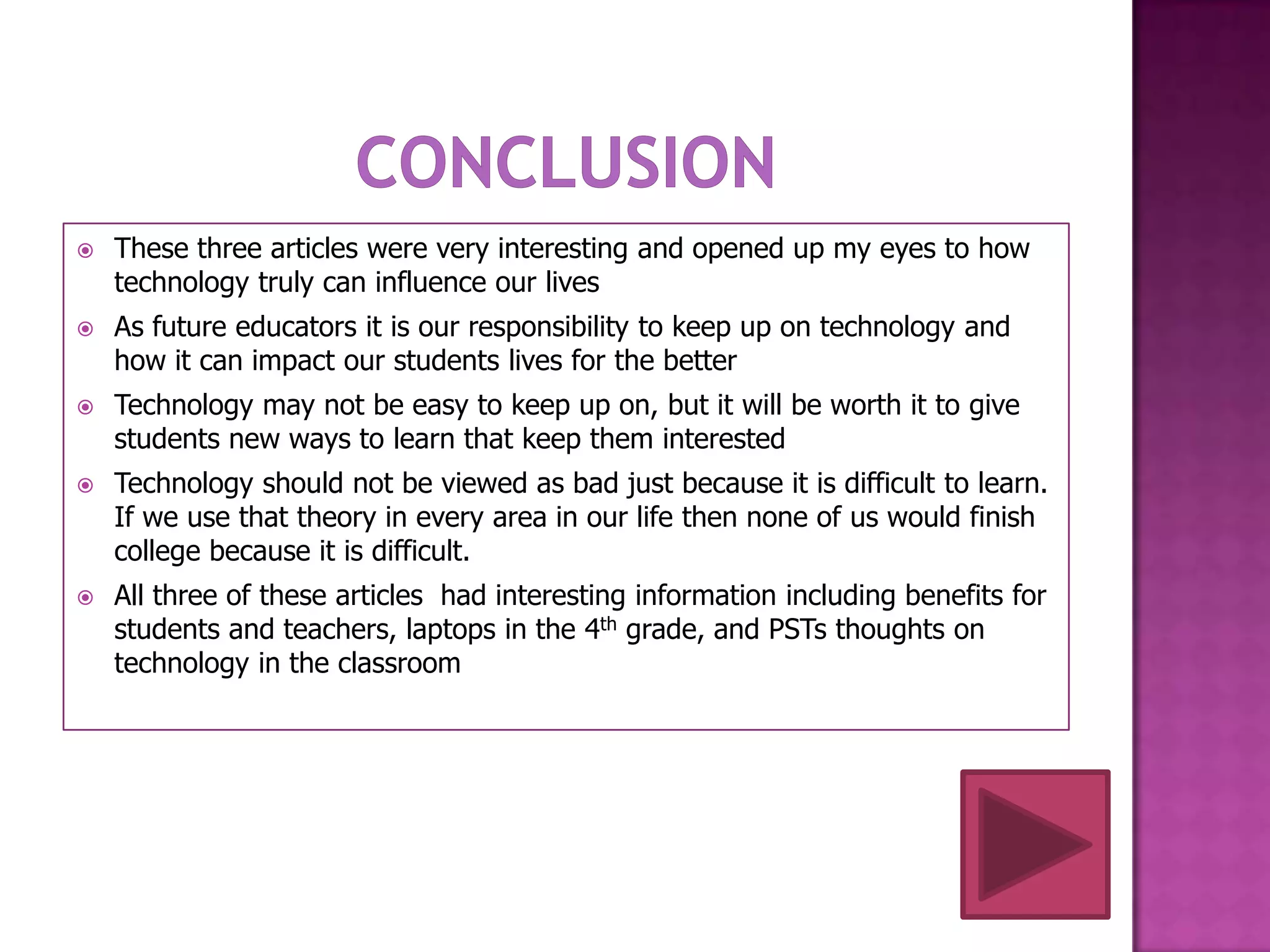    These three articles were very interesting and opened up my eyes to how
    technology truly can influence our lives
   As future educators it is our responsibility to keep up on technology and
    how it can impact our students lives for the better
   Technology may not be easy to keep up on, but it will be worth it to give
    students new ways to learn that keep them interested
   Technology should not be viewed as bad just because it is difficult to learn.
    If we use that theory in every area in our life then none of us would finish
    college because it is difficult.
   All three of these articles had interesting information including benefits for
    students and teachers, laptops in the 4th grade, and PSTs thoughts on
    technology in the classroom
 