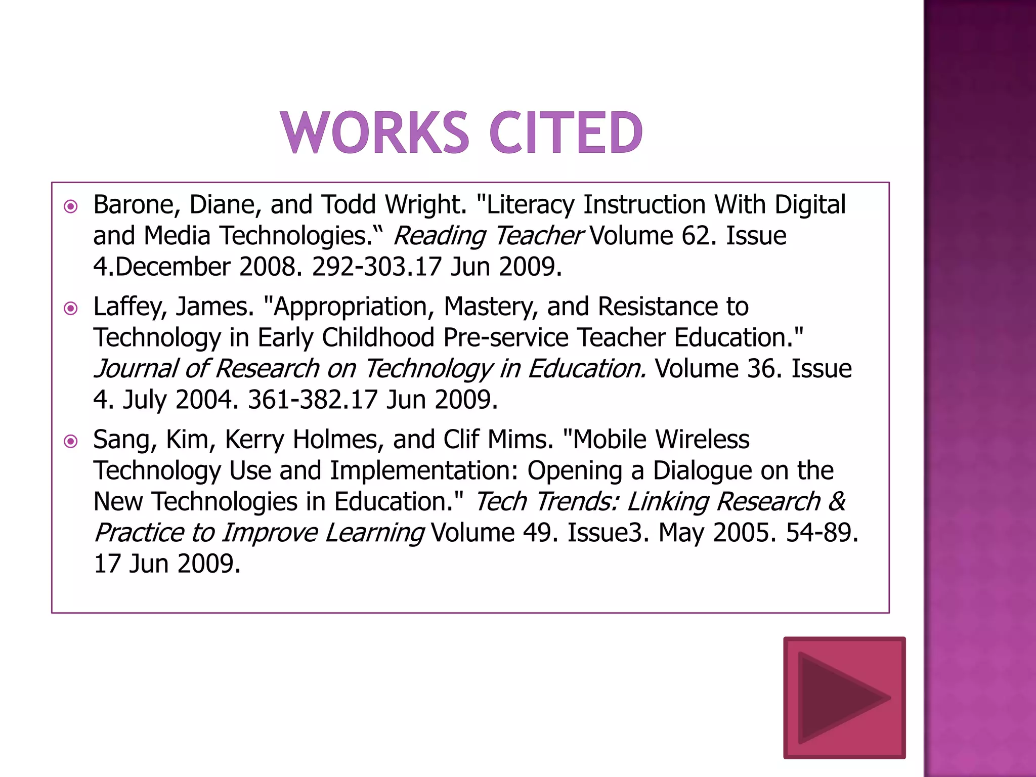    Barone, Diane, and Todd Wright. "Literacy Instruction With Digital
    and Media Technologies.“ Reading Teacher Volume 62. Issue
    4.December 2008. 292-303.17 Jun 2009.
   Laffey, James. "Appropriation, Mastery, and Resistance to
    Technology in Early Childhood Pre-service Teacher Education."
    Journal of Research on Technology in Education. Volume 36. Issue
    4. July 2004. 361-382.17 Jun 2009.
   Sang, Kim, Kerry Holmes, and Clif Mims. "Mobile Wireless
    Technology Use and Implementation: Opening a Dialogue on the
    New Technologies in Education." Tech Trends: Linking Research &
    Practice to Improve Learning Volume 49. Issue3. May 2005. 54-89.
    17 Jun 2009.
 