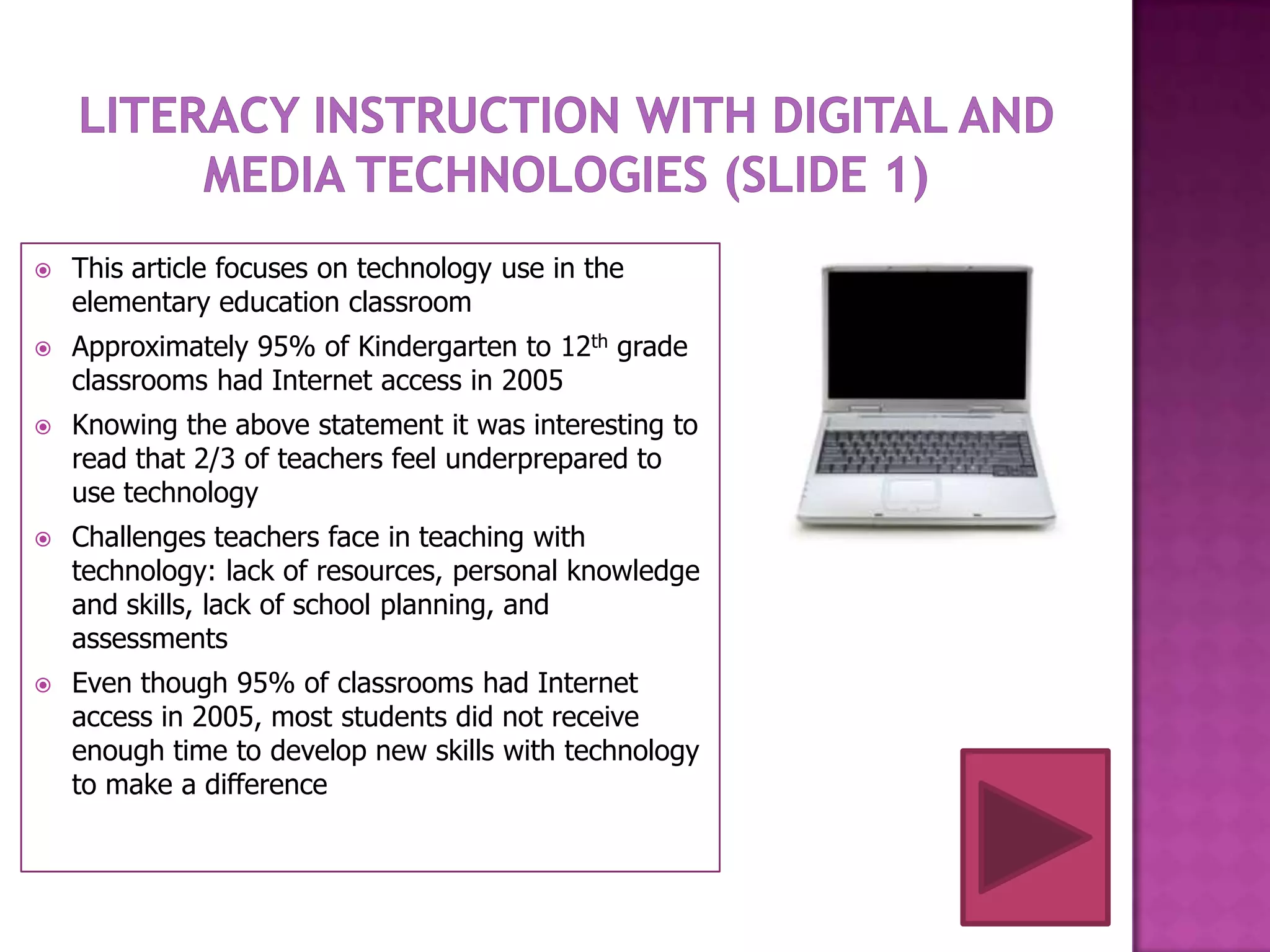    This article focuses on technology use in the
    elementary education classroom
   Approximately 95% of Kindergarten to 12th grade
    classrooms had Internet access in 2005
   Knowing the above statement it was interesting to
    read that 2/3 of teachers feel underprepared to
    use technology
   Challenges teachers face in teaching with
    technology: lack of resources, personal knowledge
    and skills, lack of school planning, and
    assessments
   Even though 95% of classrooms had Internet
    access in 2005, most students did not receive
    enough time to develop new skills with technology
    to make a difference
 