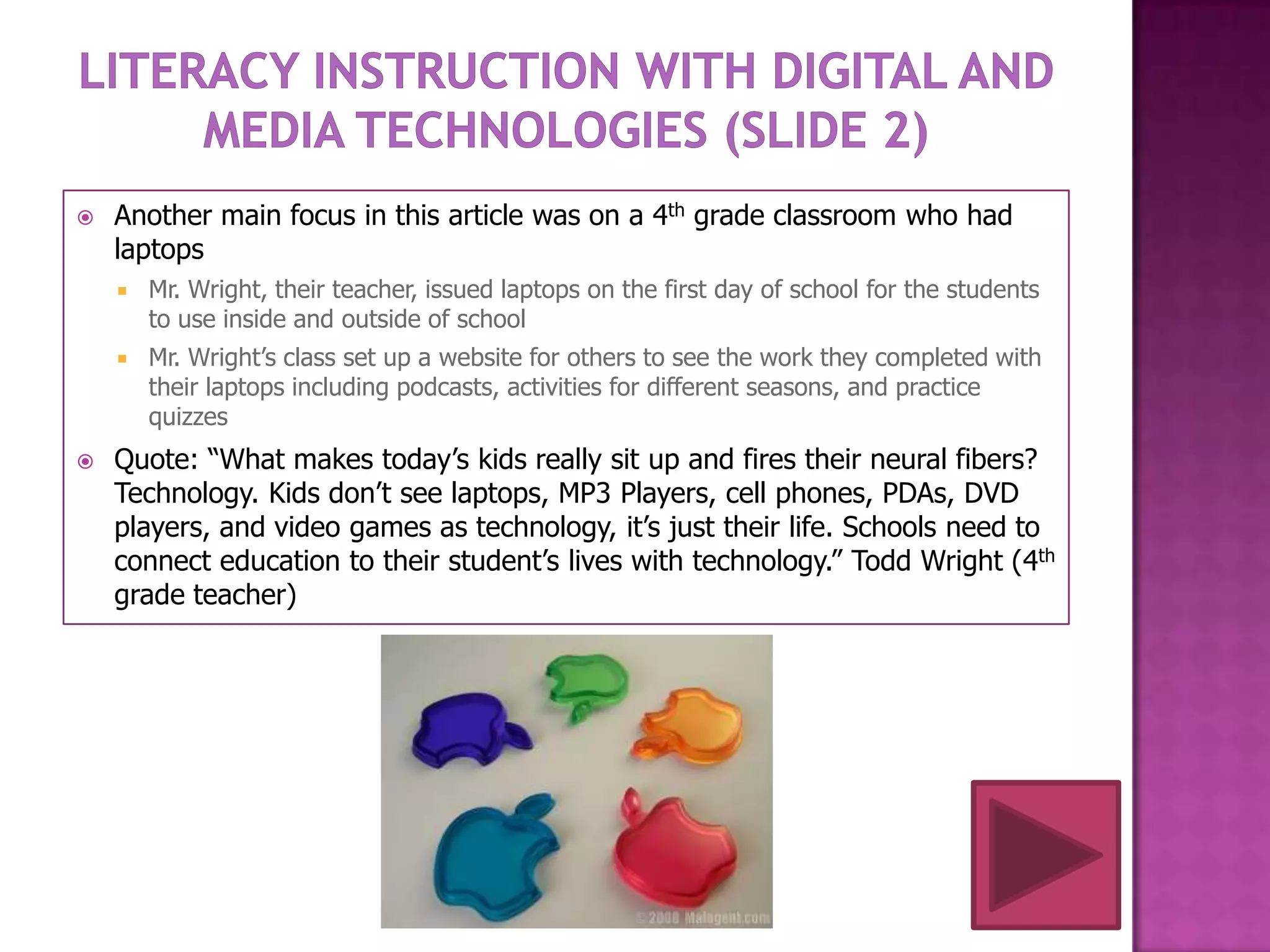    Another main focus in this article was on a 4th grade classroom who had
    laptops
       Mr. Wright, their teacher, issued laptops on the first day of school for the students
        to use inside and outside of school
       Mr. Wright’s class set up a website for others to see the work they completed with
        their laptops including podcasts, activities for different seasons, and practice
        quizzes
   Quote: “What makes today’s kids really sit up and fires their neural fibers?
    Technology. Kids don’t see laptops, MP3 Players, cell phones, PDAs, DVD
    players, and video games as technology, it’s just their life. Schools need to
    connect education to their student’s lives with technology.” Todd Wright (4th
    grade teacher)
 