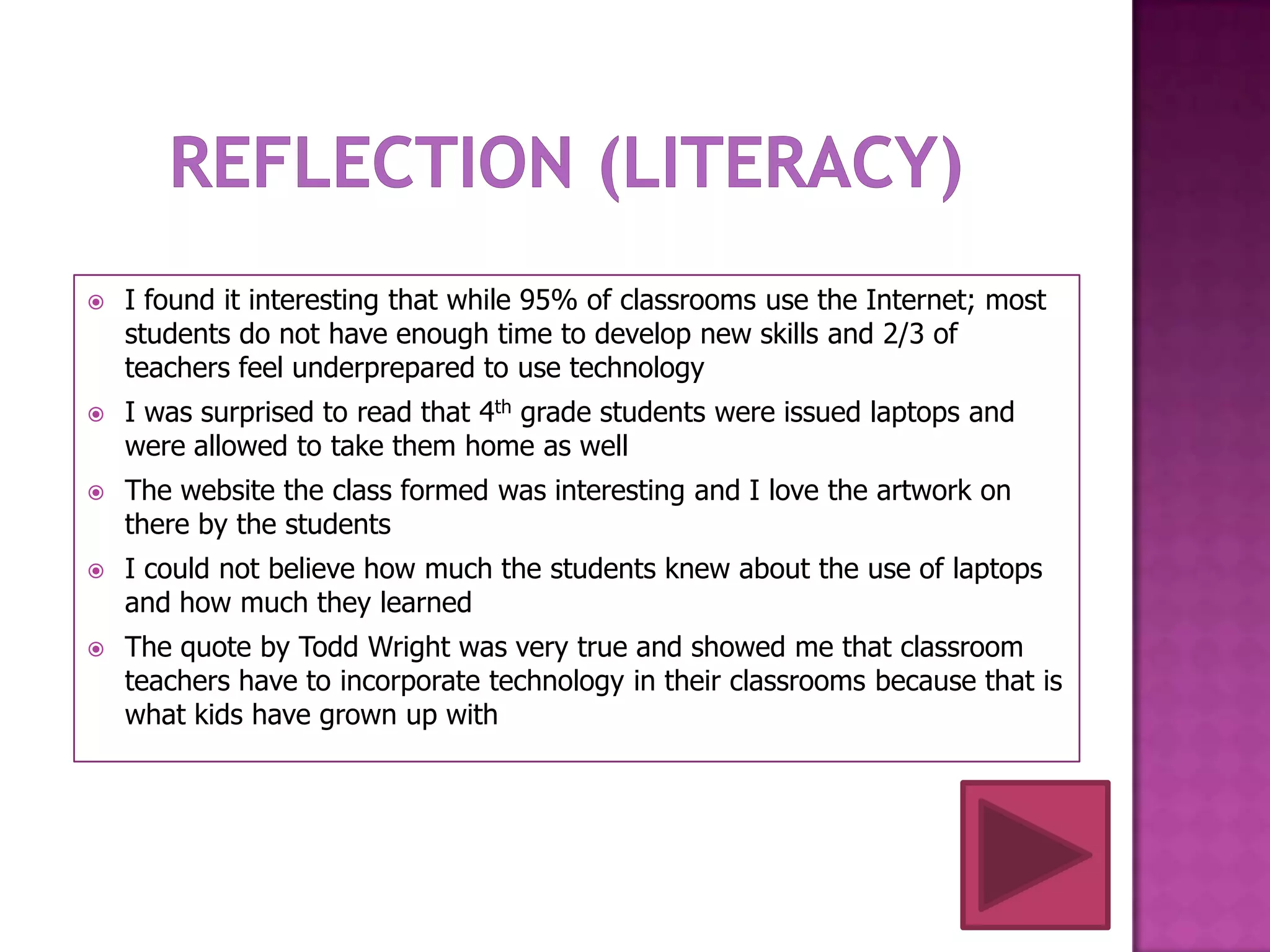    I found it interesting that while 95% of classrooms use the Internet; most
    students do not have enough time to develop new skills and 2/3 of
    teachers feel underprepared to use technology
   I was surprised to read that 4th grade students were issued laptops and
    were allowed to take them home as well
   The website the class formed was interesting and I love the artwork on
    there by the students
   I could not believe how much the students knew about the use of laptops
    and how much they learned
   The quote by Todd Wright was very true and showed me that classroom
    teachers have to incorporate technology in their classrooms because that is
    what kids have grown up with
 