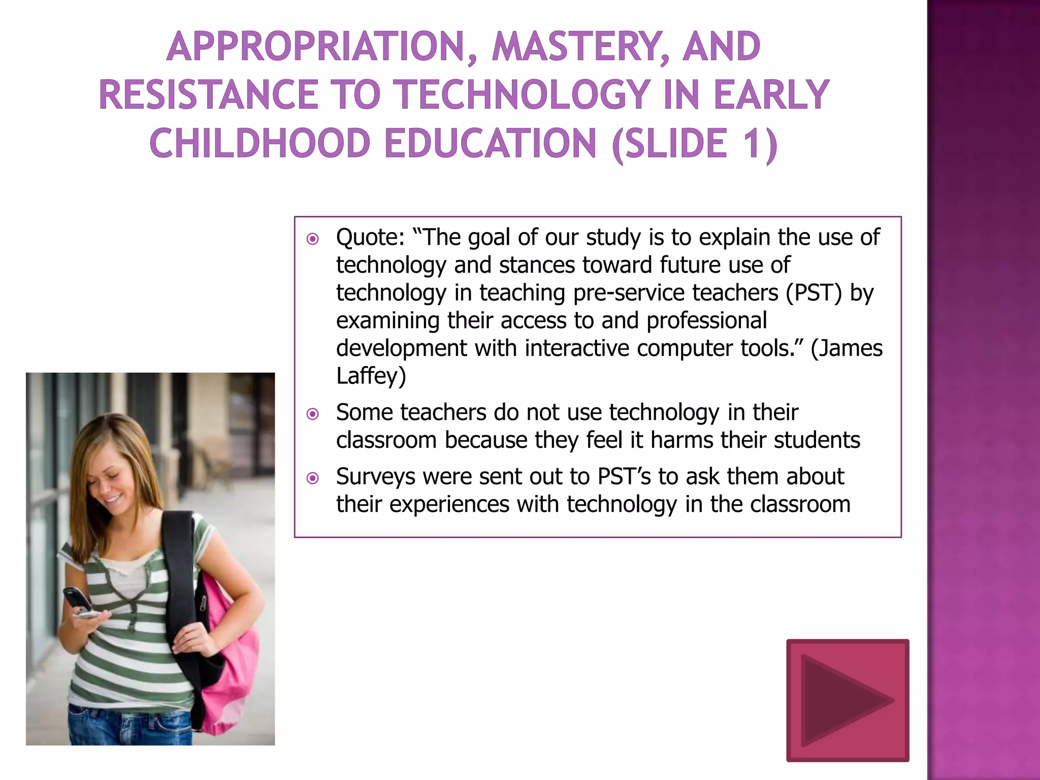    Quote: “The goal of our study is to explain the use of
    technology and stances toward future use of
    technology in teaching pre-service teachers (PST) by
    examining their access to and professional
    development with interactive computer tools.” (James
    Laffey)
   Some teachers do not use technology in their
    classroom because they feel it harms their students
   Surveys were sent out to PST’s to ask them about
    their experiences with technology in the classroom
 