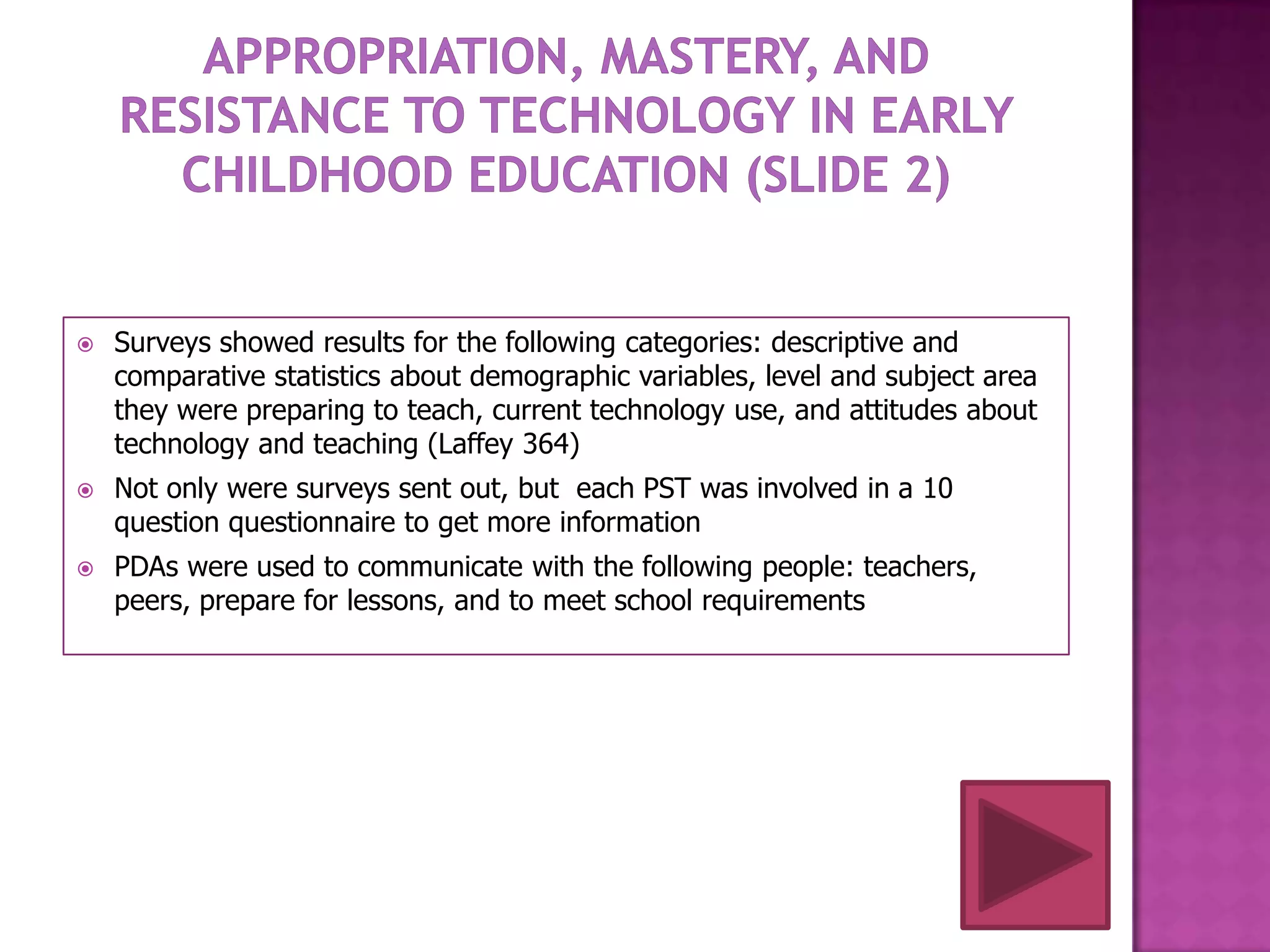   Surveys showed results for the following categories: descriptive and
    comparative statistics about demographic variables, level and subject area
    they were preparing to teach, current technology use, and attitudes about
    technology and teaching (Laffey 364)
   Not only were surveys sent out, but each PST was involved in a 10
    question questionnaire to get more information
   PDAs were used to communicate with the following people: teachers,
    peers, prepare for lessons, and to meet school requirements
 