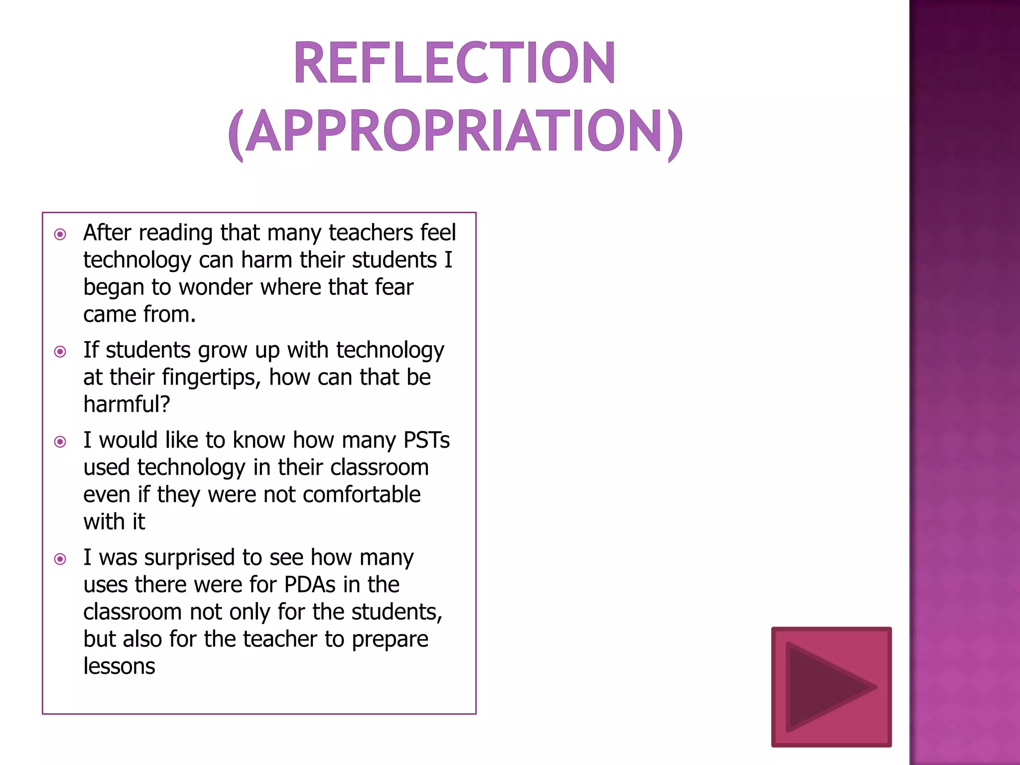    After reading that many teachers feel
    technology can harm their students I
    began to wonder where that fear
    came from.
   If students grow up with technology
    at their fingertips, how can that be
    harmful?
   I would like to know how many PSTs
    used technology in their classroom
    even if they were not comfortable
    with it
   I was surprised to see how many
    uses there were for PDAs in the
    classroom not only for the students,
    but also for the teacher to prepare
    lessons
 