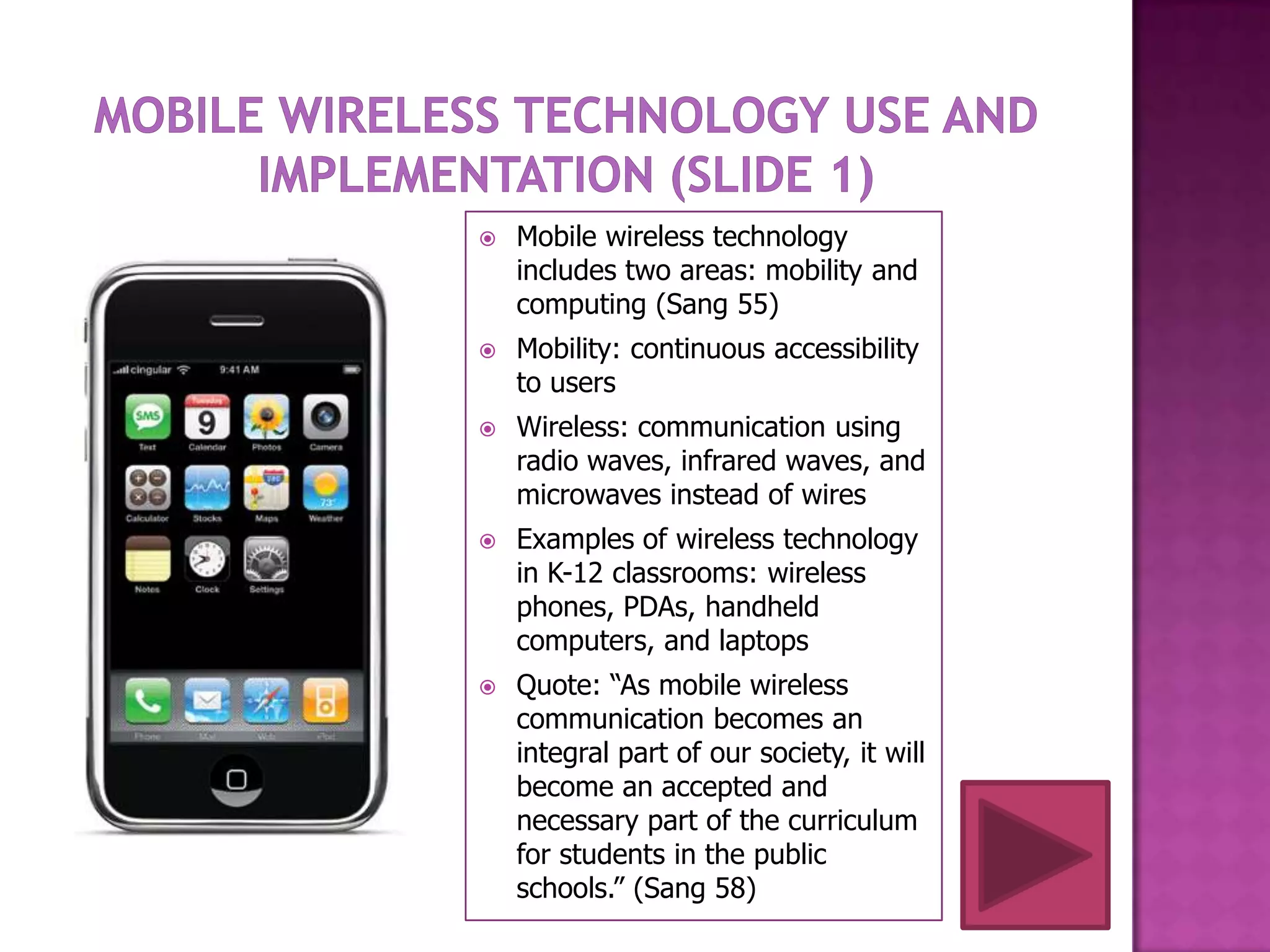    Mobile wireless technology
    includes two areas: mobility and
    computing (Sang 55)
   Mobility: continuous accessibility
    to users
   Wireless: communication using
    radio waves, infrared waves, and
    microwaves instead of wires
   Examples of wireless technology
    in K-12 classrooms: wireless
    phones, PDAs, handheld
    computers, and laptops
   Quote: “As mobile wireless
    communication becomes an
    integral part of our society, it will
    become an accepted and
    necessary part of the curriculum
    for students in the public
    schools.” (Sang 58)
 