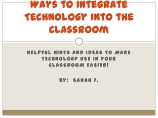 Helpful hints and ideas to make technology use in your classroom easier! By:  Sarah F. Ways to Integrate Technology into the Classroom 