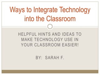 Helpful hints and ideas to make technology use in your classroom easier!,[object Object],By:  Sarah F.,[object Object],Ways to Integrate Technology into the Classroom,[object Object]