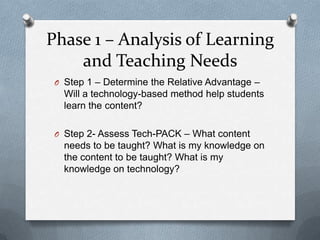 Phase 1 – Analysis of Learning
    and Teaching Needs
 O Step 1 – Determine the Relative Advantage –
   Will a technology-based method help students
   learn the content?

 O Step 2- Assess Tech-PACK – What content
   needs to be taught? What is my knowledge on
   the content to be taught? What is my
   knowledge on technology?
 