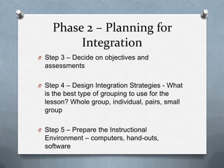 Phase 2 – Planning for
         Integration
O Step 3 – Decide on objectives and
  assessments

O Step 4 – Design Integration Strategies - What
  is the best type of grouping to use for the
  lesson? Whole group, individual, pairs, small
  group

O Step 5 – Prepare the Instructional
  Environment – computers, hand-outs,
  software
 