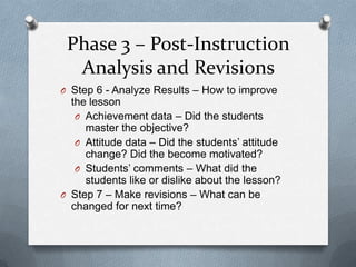 Phase 3 – Post-Instruction
  Analysis and Revisions
O Step 6 - Analyze Results – How to improve
  the lesson
   O Achievement data – Did the students
     master the objective?
   O Attitude data – Did the students’ attitude
     change? Did the become motivated?
   O Students’ comments – What did the
     students like or dislike about the lesson?
O Step 7 – Make revisions – What can be
  changed for next time?
 