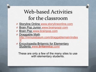 Web-based Activities
         for the classroom
O Storyline Online www.storylineonline.com
O Brain Pop Junior www.brainpopjr.com
O Brain Pop www.brainpop.com
O Draggable Math
  http://mrnussbaum.com/draggablemain/index
  3/
O Encyclopedia Britannic for Elementary
  Students www.britannica.com/

    These are only a few of the many sites to use
             with elementary students.
 