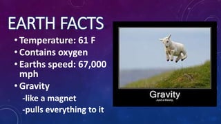 EARTH FACTS
• Temperature: 61 F
• Contains oxygen
• Earths speed: 67,000
mph
• Gravity
-like a magnet
-pulls everything to it
 