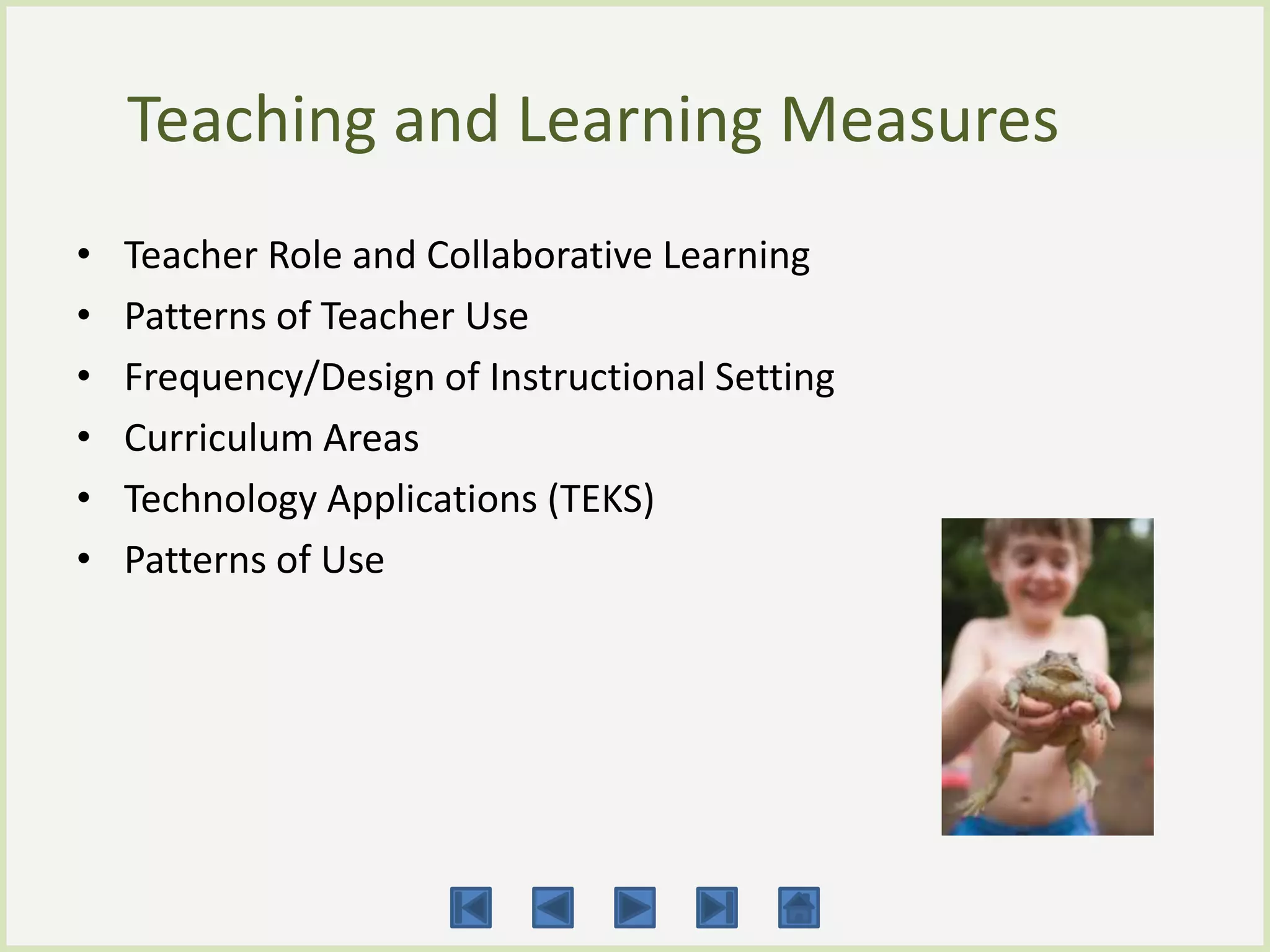 Teaching and Learning Measures
•   Teacher Role and Collaborative Learning
•   Patterns of Teacher Use
•   Frequency/Design of Instructional Setting
•   Curriculum Areas
•   Technology Applications (TEKS)
•   Patterns of Use
 