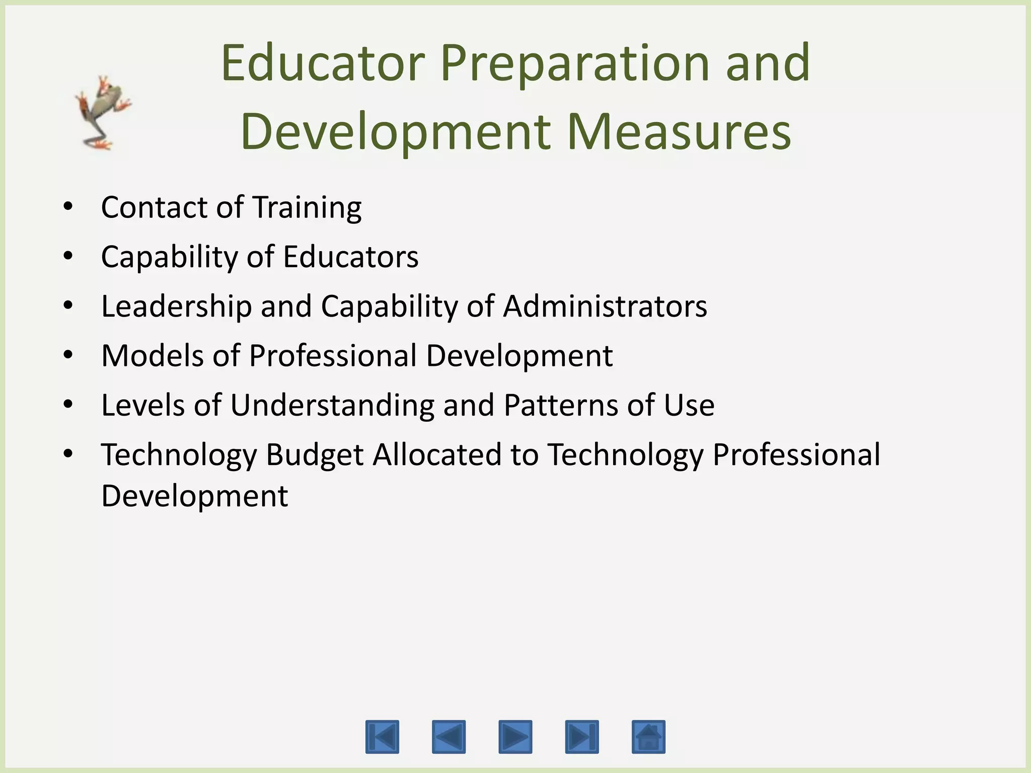 Educator Preparation and
             Development Measures
•   Contact of Training
•   Capability of Educators
•   Leadership and Capability of Administrators
•   Models of Professional Development
•   Levels of Understanding and Patterns of Use
•   Technology Budget Allocated to Technology Professional
    Development
 