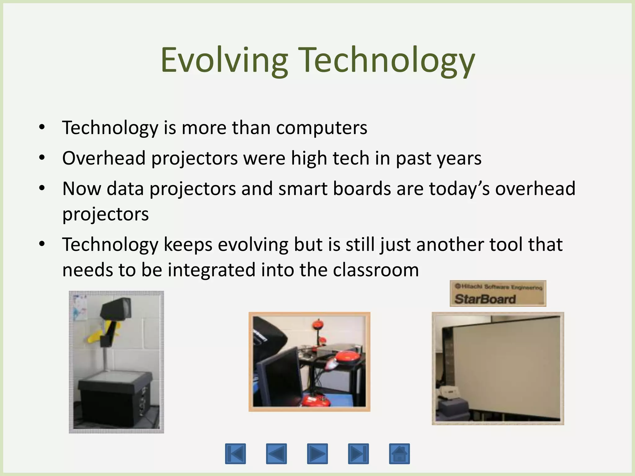 Evolving Technology
• Technology is more than computers
• Overhead projectors were high tech in past years
• Now data projectors and smart boards are today’s overhead
  projectors
• Technology keeps evolving but is still just another tool that
  needs to be integrated into the classroom
 