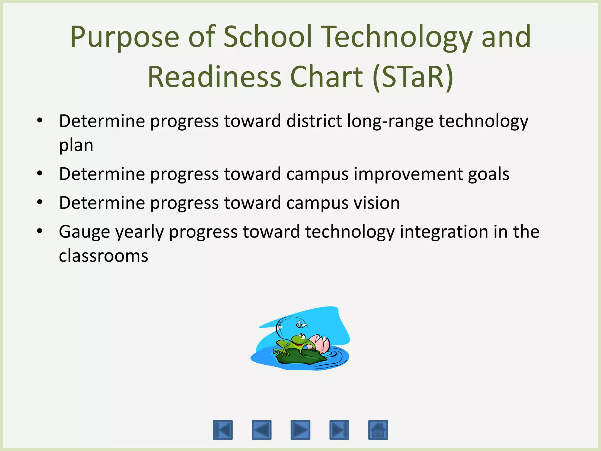 Purpose of School Technology and
        Readiness Chart (STaR)
• Determine progress toward district long-range technology
  plan
• Determine progress toward campus improvement goals
• Determine progress toward campus vision
• Gauge yearly progress toward technology integration in the
  classrooms
 