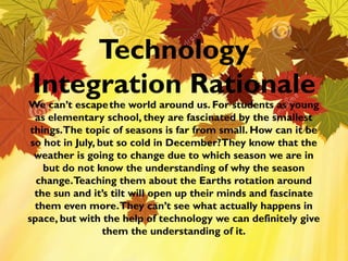 Technology
Integration Rationale
QuickTime™ and a
H.264 decompressor
are needed to see this picture.

We can’t escape the world around us. For students as young
as elementary school, they are fascinated by the smallest
things. The topic of seasons is far from small. How can it be
so hot in July, but so cold in December?They know that the
weather is going to change due to which season we are in
but do not know the understanding of why the season
change. Teaching them about the Earths rotation around
the sun and it’s tilt will open up their minds and fascinate
them even more.They can’t see what actually happens in
space, but with the help of technology we can definitely give
them the understanding of it.

 